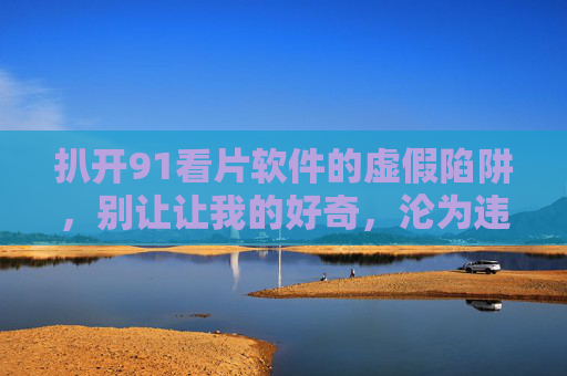 扒开91看片软件的虚假陷阱，别让让我的好奇，沦为违法的代价，揭穿91看片软件虚假陷阱，别让好奇沦为违法代价
