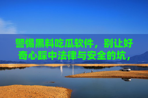 警惕黑料吃瓜软件,别让好奇心踩中法律与安全的坑,警惕黑料吃瓜软件,别让好奇心踩法律安全坑 警惕黑料吃瓜软件,别让好奇心踩中法律与安全的坑,警惕黑料吃瓜软件,别让好奇心踩法律安全坑