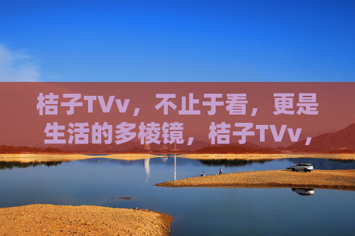 桔子TVv，不止于看，更是生活的多棱镜，桔子TVv，不止于看，更是生活的多棱镜