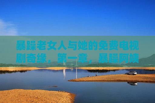 暴躁老女人与她的免费电视剧奇缘,第一章,暴躁阿姨的免费电视剧奇缘第一章 暴躁老女人与她的免费电视剧奇缘,第一章,暴躁阿姨的免费电视剧奇缘第一章