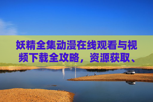 妖精全集动漫在线观看与视频下载全攻略，资源获取、观看指南及注意事项，妖精全集动漫在线观看与下载全攻略
