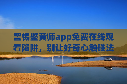 警惕鉴黄师app免费在线观看陷阱,别让好奇心触碰法律红线,警惕鉴黄师app免费陷阱,好奇心莫碰法律红线 警惕鉴黄师app免费在线观看陷阱,别让好奇心触碰法律红线,警惕鉴黄师app免费陷阱,好奇心莫碰法律红线
