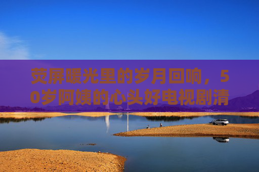 荧屏暖光里的岁月回响,50岁阿姨的心头好电视剧清单,荧屏暖光里的岁月回响,50岁阿姨心头好剧清单 荧屏暖光里的岁月回响,50岁阿姨的心头好电视剧清单,荧屏暖光里的岁月回响,50岁阿姨心头好剧清单