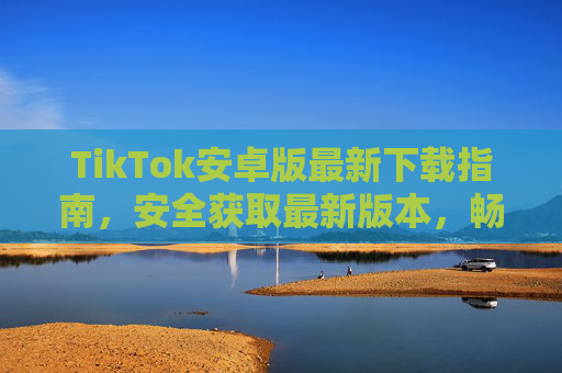 TikTok安卓版最新下载指南,安全获取最新版本,畅享短视频乐趣,TikTok安卓版最新安全下载指南 TikTok安卓版最新下载指南,安全获取最新版本,畅享短视频乐趣,TikTok安卓版最新安全下载指南