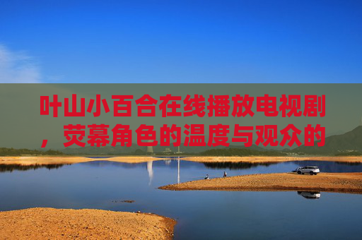 叶山小百合在线播放电视剧,荧幕角色的温度与观众的追剧时光,叶山小百合,荧幕温度与追剧时光 叶山小百合在线播放电视剧,荧幕角色的温度与观众的追剧时光,叶山小百合,荧幕温度与追剧时光