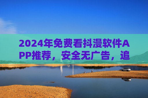 2024年免费看抖漫软件APP推荐,安全无广告,追漫不花钱!2024年免费安全无广告抖漫APP推荐,追漫不花钱 2024年免费看抖漫软件APP推荐,安全无广告,追漫不花钱!2024年免费安全无广告抖漫APP推荐,追漫不花钱