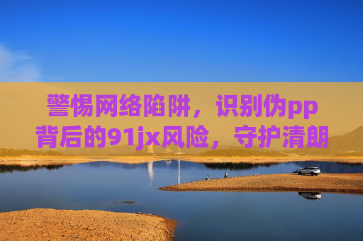 警惕网络陷阱，识别伪pp背后的91jx风险，守护清朗网络空间，警惕伪pp陷阱，识别91jx风险守护清朗网络空间