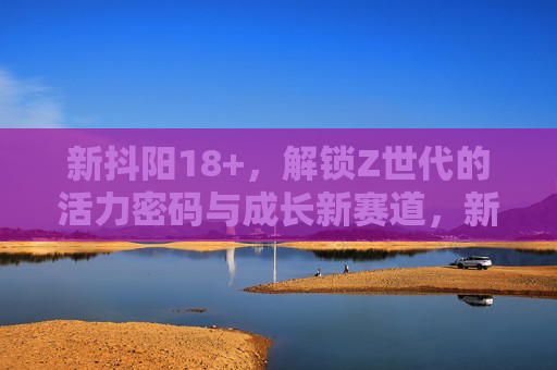 新抖阳18+，解锁Z世代的活力密码与成长新赛道，新抖阳18+，Z世代的活力密码与成长新赛道