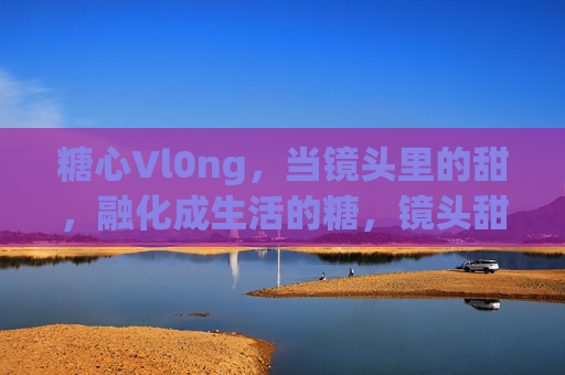 糖心Vl0ng，当镜头里的甜，融化成生活的糖，镜头甜，生活糖