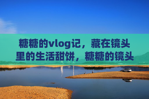 糖糖的vlog记，藏在镜头里的生活甜饼，糖糖的镜头生活甜饼