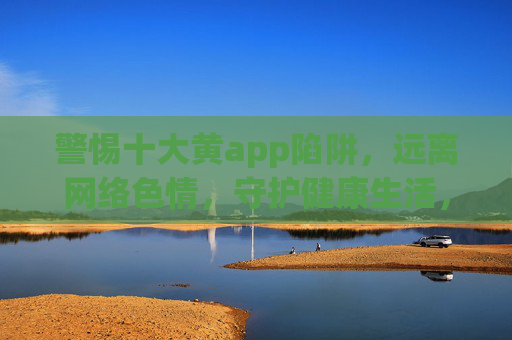 警惕十大黄app陷阱,远离网络色情,守护健康生活,警惕十大黄app陷阱,远离网络色情守护健康生活 警惕十大黄app陷阱,远离网络色情,守护健康生活,警惕十大黄app陷阱,远离网络色情守护健康生活