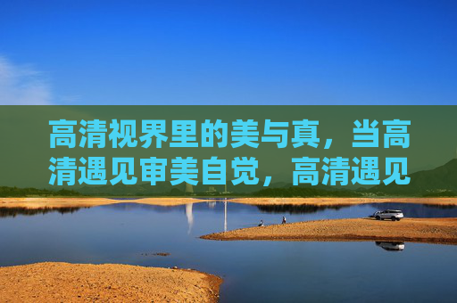 高清视界里的美与真,当高清遇见审美自觉,高清遇见审美自觉,视界里的美与真 高清视界里的美与真,当高清遇见审美自觉,高清遇见审美自觉,视界里的美与真