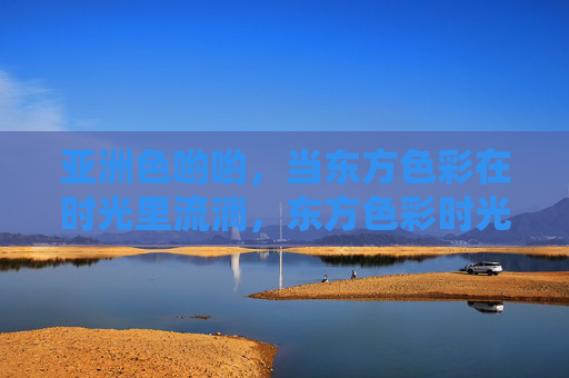 亚洲色哟哟,当东方色彩在时光里流淌,东方色彩时光流淌 亚洲色哟哟,当东方色彩在时光里流淌,东方色彩时光流淌