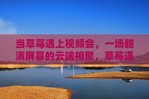 当草莓遇上视频会,一场甜满屏幕的云端相聚,草莓遇上视频会,甜满屏幕的云端甜聚 当草莓遇上视频会,一场甜满屏幕的云端相聚,草莓遇上视频会,甜满屏幕的云端甜聚