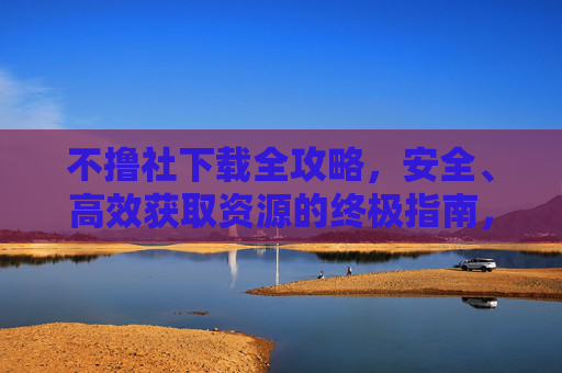不撸社下载全攻略,安全、高效获取资源的终极指南,不撸社下载,安全高效获取资源终极指南 不撸社下载全攻略,安全、高效获取资源的终极指南,不撸社下载,安全高效获取资源终极指南