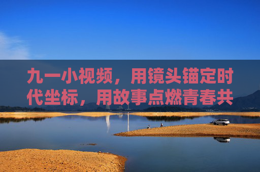 九一小视频，用镜头锚定时代坐标，用故事点燃青春共鸣，九一小视频，镜头锚定时代坐标，故事点燃青春共鸣