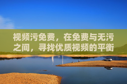 视频污免费,在免费与无污之间,寻找优质视频的平衡之道,免费无污之间,优质视频的平衡之道 视频污免费,在免费与无污之间,寻找优质视频的平衡之道,免费无污之间,优质视频的平衡之道