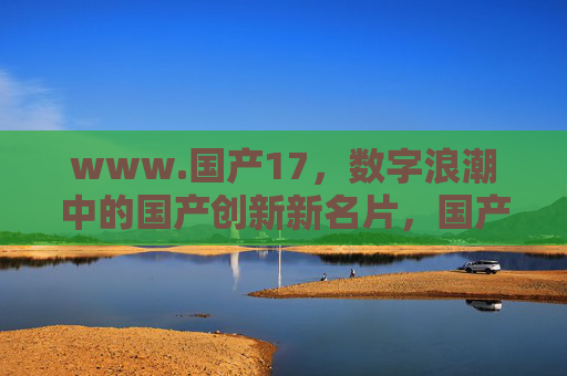 www.国产17,数字浪潮中的国产创新新名片,国产17,数字浪潮中的国产创新新名片 www.国产17,数字浪潮中的国产创新新名片,国产17,数字浪潮中的国产创新新名片