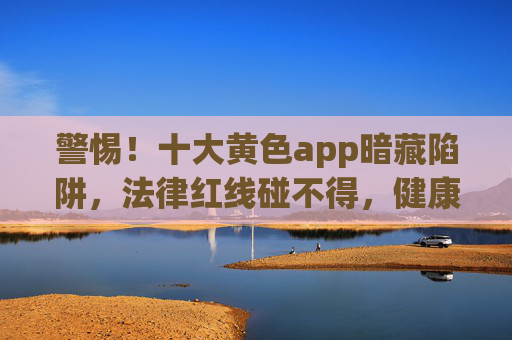 警惕!十大黄色app暗藏陷阱,法律红线碰不得,健康上网记心间,警惕黄色app陷阱,法律红线莫碰,健康上网为本 警惕!十大黄色app暗藏陷阱,法律红线碰不得,健康上网记心间,警惕黄色app陷阱,法律红线莫碰,健康上网为本