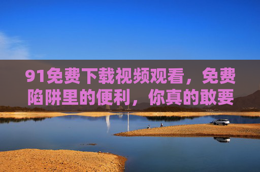 91免费下载视频观看，免费陷阱里的便利，你真的敢要吗？免费视频下载，便利陷阱，你敢要吗？