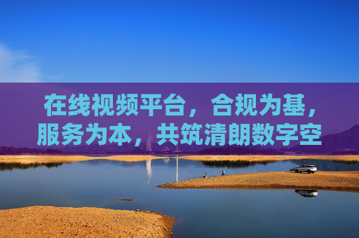 在线视频平台，合规为基，服务为本，共筑清朗数字空间，在线视频平台，合规服务为本，共筑清朗数字空间