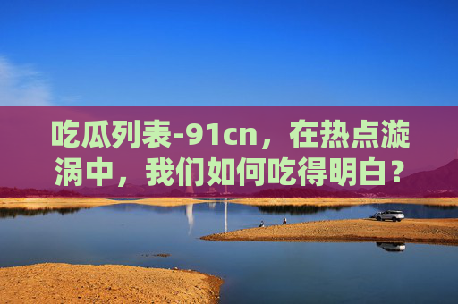 吃瓜列表-91cn,在热点漩涡中,我们如何吃得明白?吃瓜列表-91cn,热点漩涡中,我们如何吃得明白? 吃瓜列表-91cn,在热点漩涡中,我们如何吃得明白?吃瓜列表-91cn,热点漩涡中,我们如何吃得明白?