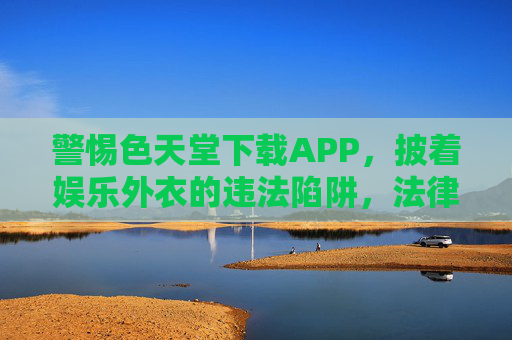 警惕色天堂下载APP,披着娱乐外衣的违法陷阱,法律与健康双红线,警惕色天堂APP,披娱乐外衣的违法陷阱,法律与健康双红线 警惕色天堂下载APP,披着娱乐外衣的违法陷阱,法律与健康双红线,警惕色天堂APP,披娱乐外衣的违法陷阱,法律与健康双红线