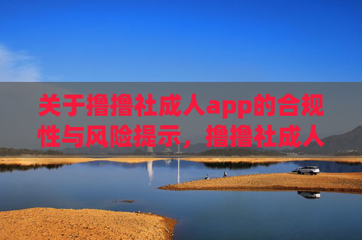关于撸撸社成人app的合规性与风险提示,撸撸社成人app合规性及风险提示 关于撸撸社成人app的合规性与风险提示,撸撸社成人app合规性及风险提示