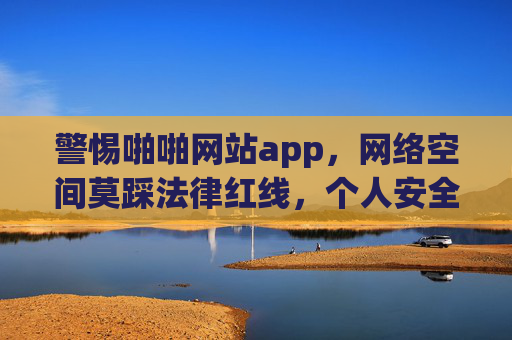 警惕啪啪网站app,网络空间莫踩法律红线,个人安全需时刻守护,警惕啪啪网站APP,莫触法律红线,守护个人安全 警惕啪啪网站app,网络空间莫踩法律红线,个人安全需时刻守护,警惕啪啪网站APP,莫触法律红线,守护个人安全