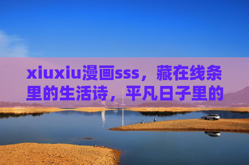 xiuxiu漫画sss，藏在线条里的生活诗，平凡日子里的治愈系微光，藏在线条里的治愈生活诗