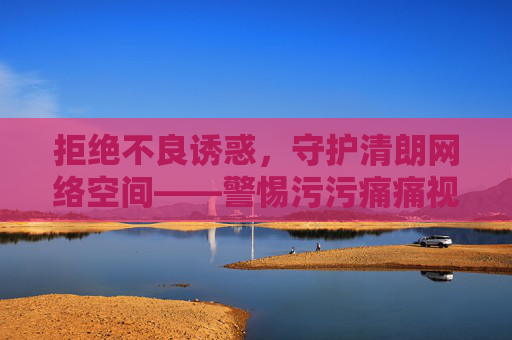 拒绝不良诱惑,守护清朗网络空间——警惕污污痛痛视频下载网站的危害,警惕污污痛痛视频下载网站危害,守护清朗网络空间 拒绝不良诱惑,守护清朗网络空间——警惕污污痛痛视频下载网站的危害,警惕污污痛痛视频下载网站危害,守护清朗网络空间