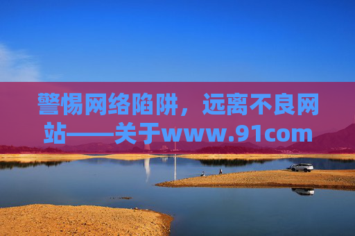 警惕网络陷阱,远离不良网站——关于www.91com的警示,警惕www.91com网络陷阱,远离不良网站 警惕网络陷阱,远离不良网站——关于www.91com的警示,警惕www.91com网络陷阱,远离不良网站