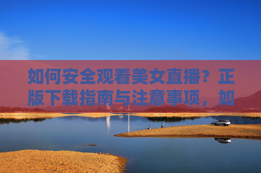 如何安全观看美女直播?正版下载指南与注意事项,如何安全观看美女直播,正版下载指南与注意事项 如何安全观看美女直播?正版下载指南与注意事项,如何安全观看美女直播,正版下载指南与注意事项