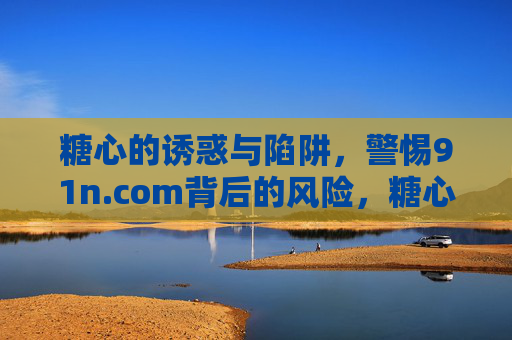 糖心的诱惑与陷阱,警惕91n.com背后的风险,糖心诱惑与陷阱,91n.com背后的风险警示 糖心的诱惑与陷阱,警惕91n.com背后的风险,糖心诱惑与陷阱,91n.com背后的风险警示