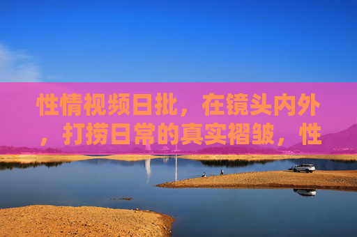 性情视频日批，在镜头内外，打捞日常的真实褶皱，性情视频，打捞日常的真实褶皱