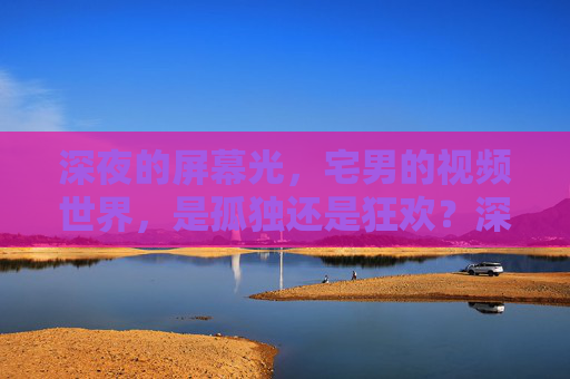 深夜的屏幕光,宅男的视频世界,是孤独还是狂欢?深夜屏幕光,宅男视频世界,孤独还是狂欢? 深夜的屏幕光,宅男的视频世界,是孤独还是狂欢?深夜屏幕光,宅男视频世界,孤独还是狂欢?