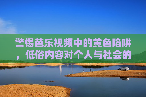 警惕芭乐视频中的黄色陷阱,低俗内容对个人与社会的危害,警惕芭乐视频黄色陷阱,低俗内容危害个人与社会 警惕芭乐视频中的黄色陷阱,低俗内容对个人与社会的危害,警惕芭乐视频黄色陷阱,低俗内容危害个人与社会