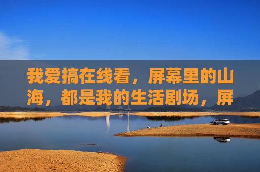 我爱搞在线看,屏幕里的山海,都是我的生活剧场,屏幕山海,我的生活剧场 我爱搞在线看,屏幕里的山海,都是我的生活剧场,屏幕山海,我的生活剧场