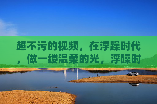 超不污的视频,在浮躁时代,做一缕温柔的光,浮躁时代的一缕温柔光,超不污视频的纯净守望 超不污的视频,在浮躁时代,做一缕温柔的光,浮躁时代的一缕温柔光,超不污视频的纯净守望