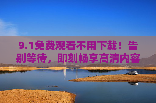 9.1免费观看不用下载！告别等待，即刻畅享高清内容，1免费观看不用下载，即刻畅享高清