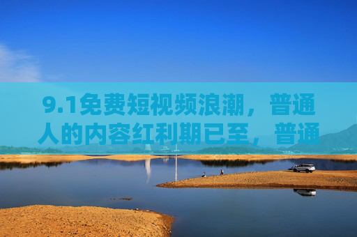 9.1免费短视频浪潮，普通人的内容红利期已至，普通人免费短视频内容红利期已至