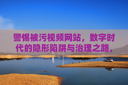 警惕被污视频网站,数字时代的隐形陷阱与治理之路,数字时代隐形陷阱,被污视频网站的治理之路 警惕被污视频网站,数字时代的隐形陷阱与治理之路,数字时代隐形陷阱,被污视频网站的治理之路