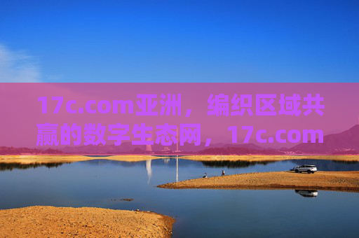 17c.com亚洲,编织区域共赢的数字生态网,17c.com亚洲,编织区域共赢的数字生态网 17c.com亚洲,编织区域共赢的数字生态网,17c.com亚洲,编织区域共赢的数字生态网
