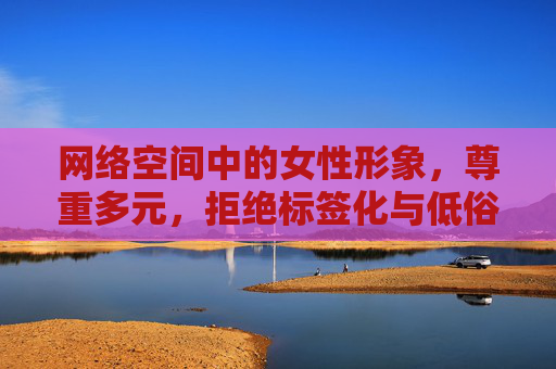 网络空间中的女性形象，尊重多元，拒绝标签化与低俗化，网络女性形象，尊重多元，拒绝标签化与低俗化