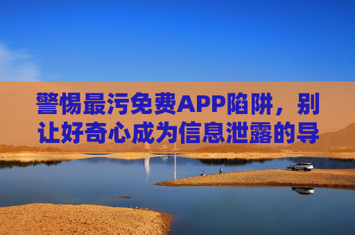 警惕最污免费APP陷阱,别让好奇心成为信息泄露的导火索,警惕最污免费APP陷阱,好奇心别成信息泄露导火索 警惕最污免费APP陷阱,别让好奇心成为信息泄露的导火索,警惕最污免费APP陷阱,好奇心别成信息泄露导火索