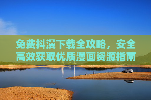 免费抖漫下载全攻略，安全高效获取优质漫画资源指南，免费抖漫下载全攻略，安全高效获取优质漫画资源指南