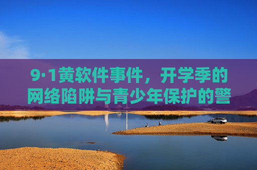 9·1黄软件事件，开学季的网络陷阱与青少年保护的警钟，9·1黄软件事件敲响开学季青少年网络保护警钟
