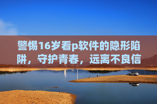 警惕16岁看p软件的隐形陷阱,守护青春,远离不良信息,警惕16岁接触不良软件的隐形陷阱,守护青春 警惕16岁看p软件的隐形陷阱,守护青春,远离不良信息,警惕16岁接触不良软件的隐形陷阱,守护青春