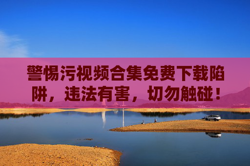 警惕污视频合集免费下载陷阱,违法有害,切勿触碰!警惕污视频合集免费下载陷阱,违法有害,切勿触碰! 警惕污视频合集免费下载陷阱,违法有害,切勿触碰!警惕污视频合集免费下载陷阱,违法有害,切勿触碰!
