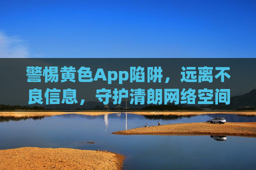 警惕黄色App陷阱,远离不良信息,守护清朗网络空间,警惕黄色App陷阱,守护清朗网络空间 警惕黄色App陷阱,远离不良信息,守护清朗网络空间,警惕黄色App陷阱,守护清朗网络空间